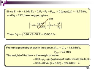 127
:
gives
eq.
energy
the
???,
V
and
ft/s,
13.75
V
(gage),
0
P
P
P
0,
Z
ft,
1.0
H
Z
Since
2
1
atm.
2
1
2
1








g
2
V
0
0
2
.
32
2
75
.
3
1
0
1
2
2






















s
/
ft
93
.
15
2
.
32
2
94
.
3
V
Then, 2 



2.94
ft/s
31
.
9
V
ft/s,
13.75
V
V
above,
the
in
shown
geometry
the
From
y
2,
x
,
1
x
2,















Ibf
64
.
524
)
90
.
0
4
(
4
.
62
300
tank)
the
inside
water
of
volume
(
g
300
water
of
weight
the
tank
the
of
weight
The
w
 