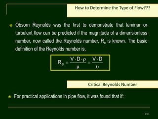 130
 Obsorn Reynolds was the first to demonstrate that laminar or
turbulent flow can be predicted if the magnitude of a dimensionless
number, now called the Reynolds number, Re is known. The basic
definition of the Reynolds number is,
How to Determine the Type of Flow???








D
V
D
V
Re
Critical Reynolds Number
 For practical applications in pipe flow, it was found that if:
 