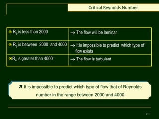 131
Critical Reynolds Number
 Re is less than 2000  The flow will be laminar
 Re is between 2000 and 4000  It is impossible to predict which type of
flow exists
Re is greater than 4000  The flow is turbulent
 It is impossible to predict which type of flow that of Reynolds
number in the range between 2000 and 4000
 