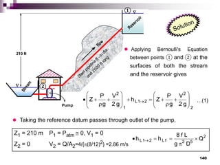 140


flow
Reservoir
S
t
r
e
a
m
Pump
Steel pipeline
8
-in
dia.
and
2500
ft long
210 ft
②
①
 Applying Bernoulli's Equation
between points ① and ② at the
surfaces of both the stream
and the reservoir gives
2
2
2
1
L
1
2
g
2
V
g
P
Z
h
g
2
V
g
P
Z
























 
 Taking the reference datum passes through outlet of the pump,
Z1 = 210 m P1 = Patm  0, V1 = 0
Z2 = 0 V2 = Q/A2=4/{(8/12)2} =2.86 m/s
2
5
2
f
L
2
1
L Q
D
g
L
f
8
h
h 



 
…(1)
…(1)
 