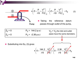 142
Pump
③
 Taking the reference datum
passes through outlet of the pump,
Z2 = 0 P2 = 144.2 p.s.i V2 = V3 the inlet and outlet
pipes have the same diameters.
Z3 = 0 P3 = -2.36 p.s.i
(3)
② p
3
2
2
2
h
g
2
V
g
P
Z
g
2
V
g
P
Z 
























 Substituting into Eq. (3) gives
p
2
3
2
2
h
g
2
V
g
36
.
2
0
g
2
V
g
2
.
144
0 
























 