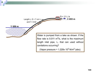 144
 650 m
 653 m
Length L, D = 7 cm
and f = 0.02
Q = 11 L /s
Water is pumped from a lake as shown. If the
flow rate is 0.011 m3/s, what is the maximum
length inlet pipe, L, that can used without
cavitations occurring?
(Vapor pressure = 1.228x 103 N/m2 (abs).
 