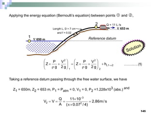 145
 650 m
 653 m
Length L, D = 7 cm
and f = 0.02
Q = 11 L /s
1
2
Reference datum
Applying the energy equation (Bernoulli’s equation) between points  and ,
2
1
L
2
2
1
2
h
g
2
V
g
P
Z
g
2
V
g
P
Z 























 ……….…. (1)
Taking a reference datum passing through the free water surface, we have
Z1 = 650m, Z2 = 653 m, P1 = Patm = 0, V1 = 0, P2 =1.228x103 (abs.) and
s
/
m
86
.
2
)
4
/
07
.
0
(
10
11
A
Q
V
V 2
3
2 







 