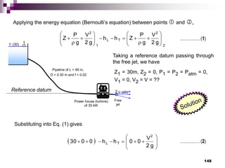 148
 (30)
 (00)
Power house (turbine)
of 35 kW
Pipeline of L = 90 m,
D = 0.30 m and f = 0.02
1
2
Free
jet
Reference datum
Applying the energy equation (Bernoulli’s equation) between points  and ,
Z1 = 30m, Z2 = 0, P1 = P2 = Patm = 0,
V1 = 0, V2 = V = ??
2
2
T
L
1
2
g
2
V
g
P
Z
h
h
g
2
V
g
P
Z 
























Taking a reference datum passing through
the free jet, we have
……….…. (1)
Substituting into Eq. (1) gives
  














g
2
V
0
0
h
h
0
0
30
2
T
L ……….…. (2)
 