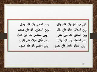 153
‫يذل‬ ‫فلن‬ ‫بك‬ ‫اعزت‬ ‫من‬ ‫للهم‬‫ا‬
‫يضل‬ ‫فلن‬ ‫بك‬ ‫تدي‬‫ه‬‫ا‬ ‫ومن‬
‫يقل‬ ‫فلن‬ ‫منك‬ ‫تكرث‬‫س‬‫ا‬ ‫ومن‬
‫يضعف‬ ‫فلن‬ ‫بك‬ ‫تقوي‬‫س‬‫ا‬ ‫ومن‬
‫يفتقر‬ ‫فلن‬ ‫بك‬ ‫تغين‬‫س‬‫ا‬ ‫ومن‬
‫خيذل‬ ‫فلن‬ ‫بك‬ ‫تنرص‬‫س‬‫ا‬ ‫ومن‬
‫يغلب‬ ‫فلن‬ ‫بك‬ ‫تعان‬‫س‬‫ا‬ ‫ومن‬
‫فلن‬ ‫يك‬‫عل‬ ‫تولك‬ ‫ومن‬
‫يب‬‫خي‬
‫هدي‬ ‫فقد‬ ‫بك‬ ‫تصم‬‫ع‬‫ا‬ ‫ومن‬ ‫يع‬‫يض‬ ‫فلن‬ ‫مالذه‬ ‫جعكل‬ ‫ومن‬
.
 