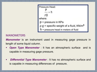 MANOMETERS
Manometer is an instrument used in measuring gage pressure in
length of some liquid column.
 Open Type Manometer : It has an atmospheric surface and is
capable in measuring gage pressure.
 Differential Type Manometer : It has no atmospheric surface and
is capable in measuring differences of pressure.
h
g
P


 