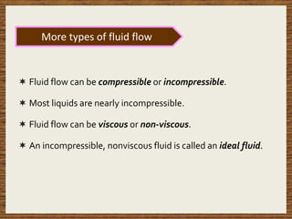 Fluid flow can be compressible or incompressible.
 Most liquids are nearly incompressible.
 Fluid flow can be viscous or non-viscous.
 An incompressible, nonviscous fluid is called an ideal fluid.
More types of fluid flow
 