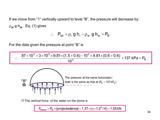 34
B
w
w
i
i
air P
h
g
h
g
P 





B
3
3
3
3
P
kPa
137
10
)
6
.
0
6
.
0
(
81
.
9
10
)
6
.
0
5
.
1
(
81
.
9
10
3
10
87













If we move from “1” vertically upward to level “B”, the pressure will decrease by:
w g hw . Eq. (1) gives
For the data given the pressure at point “B” is
)
kP
137
P
(
at
that
as
same
the
is
level
l
horizonata
same
the
at
pressure
The
a
B 
"
B
"
The vertical force of the water on the dome is
kN
55
.
1
)
4
/
2
.
1
(
37
.
1
)
area
projected
(
P
F 2
B
Dome 






 