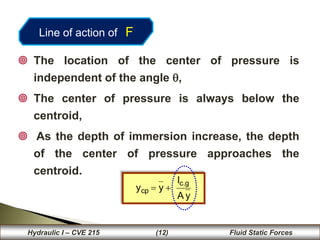 36
 The location of the center of pressure is
independent of the angle ,
 The center of pressure is always below the
centroid,
 As the depth of immersion increase, the depth
of the center of pressure approaches the
centroid..
y
A
I
y
y
g
.
c
cp 

36
Hydraulic I – CVE 215 (12) Fluid Static Forces
Line of action of F
 