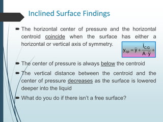 Inclined Surface Findings
 The horizontal center of pressure and the horizontal
centroid coincide when the surface has either a
horizontal or vertical axis of symmetry.
 The center of pressure is always below the centroid
 The vertical distance between the centroid and the
center of pressure decreases as the surface is lowered
deeper into the liquid
 What do you do if there isn’t a free surface?




y
A
I
y
y
G
.
C
cp
 