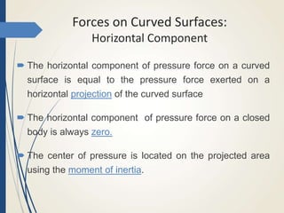 Forces on Curved Surfaces:
Horizontal Component
 The horizontal component of pressure force on a curved
surface is equal to the pressure force exerted on a
horizontal projection of the curved surface
 The horizontal component of pressure force on a closed
body is always zero.
 The center of pressure is located on the projected area
using the moment of inertia.
 