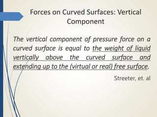 Forces on Curved Surfaces: Vertical
Component
The vertical component of pressure force on a
curved surface is equal to the weight of liquid
vertically above the curved surface and
extending up to the (virtual or real) free surface.
Streeter, et. al
 
