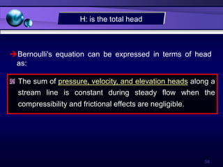 58
The sum of pressure, velocity, and elevation heads along a
stream line is constant during steady flow when the
compressibility and frictional effects are negligible.
Bernoulli's equation can be expressed in terms of head
as:
H: is the total head
 