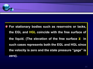 61
For stationary bodies such as reservoirs or lacks,
the EGL and HGL coincide with the free surface of
the liquid. (The elevation of the free surface z in
such cases represents both the EGL and HGL since
the velocity is zero and the state pressure “gage” is
zero).
 