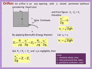 Orifice: An orifice is an any opening with a closed perimeter (without
considering Head Loss)
1
2
a
a
Vena Contracta
h
By applying Bernoulli's Energy theorem:
2
2
2
2
1
1
g
2
v
g
P
Z
g
2
v
g
P
Z 2
2
1 






But P1 = P2 = Pa and v1is negligible, then
2
1
2
2
Z
Z
g
2
v


and from figure: Z1 - Z2 = h,
therefore
h
g
2
v
2
2

h
g
2
v2

Let v2 = vt
h
g
2
vt

where:
vt - theoretical velocity, m/sec
h - head producing the flow, meters
g - gravitational acceleration, m/sec2
 