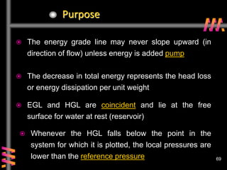 69
69
Purpose
 The energy grade line may never slope upward (in
direction of flow) unless energy is added pump
 The decrease in total energy represents the head loss
or energy dissipation per unit weight
 EGL and HGL are coincident and lie at the free
surface for water at rest (reservoir)
 Whenever the HGL falls below the point in the
system for which it is plotted, the local pressures are
lower than the reference pressure
 