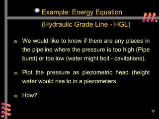 70
Example: Energy Equation
(Hydraulic Grade Line - HGL)
₪ We would like to know if there are any places in
the pipeline where the pressure is too high (Pipe
burst) or too low (water might boil - cavitations).
₪ Plot the pressure as piezometric head (height
water would rise to in a piezometers
₪ How?
 