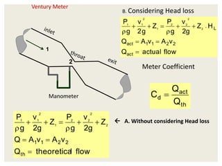 Ventury Meter
 A. Without considering Head loss
flow
l
theoretica
Q
v
A
v
A
Q
Z
g
2
v
g
P
Z
g
2
v
g
P
th
2
2
1
1
2
2
2
2
1
2
1
1










Manometer
1
2
B. Considering Head loss
flow
actual
Q
v
A
v
A
Q
H
Z
g
2
v
g
P
Z
g
2
v
g
P
act
2
2
1
1
act
L
2
2
2
2
1
2
1
1











Meter Coefficient
th
act
d
Q
Q
C 
 