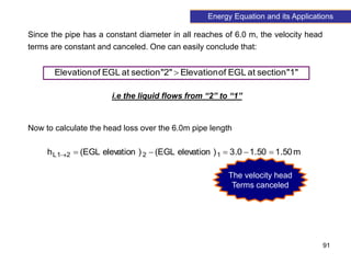 91
Since the pipe has a constant diameter in all reaches of 6.0 m, the velocity head
terms are constant and canceled. One can easily conclude that:
"1"
section
at
EGL
of
Elevation
"2"
section
at
EGL
of
Elevation 
i.e the liquid flows from “2” to “1”
Now to calculate the head loss over the 6.0m pipe length
m
50
.
1
50
.
1
0
.
3
)
elevation
EGL
(
)
elevation
EGL
(
h 1
2
2
1
L 





The velocity head
Terms canceled
Energy Equation and its Applications
 