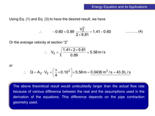 95
………. (4)
60
.
0
41
.
1
81
.
9
2
V
89
.
0
60
.
0
2
2






s
/
m
58
.
5
89
.
0
81
.
9
2
41
.
1
V2 




s
/
L
8
.
43
s
/
m
0438
.
0
m
58
.
5
10
.
0
4
V
A
Q 3
2
2
2 














Energy Equation and its Applications
Using Eq. (1) and Eq. (3) to have the desired result, we have
Or the average velocity at section “2”
or
The above theoretical result would undoubtedly larger than the actual flow rate
because of various difference between the real and the assumptions used in the
derivation of the equations. This difference depends on the pipe contraction
geometry used.
 