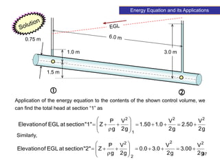 97
Energy Equation and its Applications
1.5 m
1.0 m 3.0 m
0.75 m
 
Application of the energy equation to the contents of the shown control volume, we
can find the total head at section “1” as
g
2
V
50
.
2
g
2
V
0
.
1
50
.
1
g
2
V
g
P
Z
"1"
section
at
EGL
of
Elevation
2
2
1
2

















g
2
V
00
.
3
g
2
V
0
.
3
0
.
0
g
2
V
g
P
Z
"2"
section
at
EGL
of
Elevation
2
2
2
2

















Similarly,
 