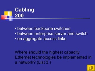 Cabling 200 Where should the highest capacity Ethernet technologies be implemented in a network? (List 3.)  between backbone switches between enterprise server and switch on aggregate access links 