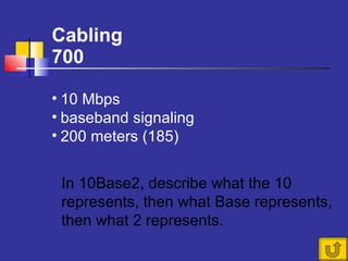 Cabling 700 In 10Base2, describe what the 10 represents, then what Base represents, then what 2 represents. 10 Mbps baseband signaling 200 meters (185) 