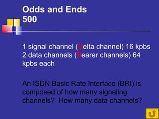 Odds and Ends 500 An ISDN Basic Rate Interface (BRI) is composed of how many signaling channels?  How many data channels? 1 signal channel ( D elta channel) 16 kpbs 2 data channels ( B earer channels) 64 kpbs each 