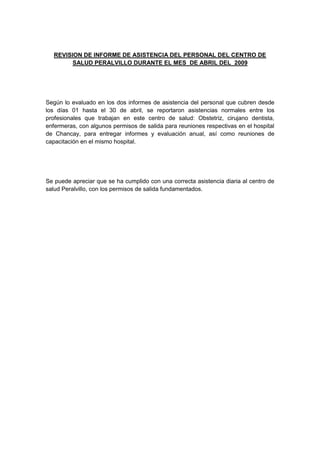 REVISION DE INFORME DE ASISTENCIA DEL PERSONAL DEL CENTRO DE
        SALUD PERALVILLO DURANTE EL MES DE ABRIL DEL 2009




Según lo evaluado en los dos informes de asistencia del personal que cubren desde
los días 01 hasta el 30 de abril, se reportaron asistencias normales entre los
profesionales que trabajan en este centro de salud: Obstetriz, cirujano dentista,
enfermeras, con algunos permisos de salida para reuniones respectivas en el hospital
de Chancay, para entregar informes y evaluación anual, así como reuniones de
capacitación en el mismo hospital.




Se puede apreciar que se ha cumplido con una correcta asistencia diaria al centro de
salud Peralvillo, con los permisos de salida fundamentados.
 