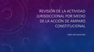 REVISIÓN DE LA ACTIVIDAD
JURISDICCIONAL POR MEDIO
DE LA ACCIÓN DE AMPARO
CONSTITUCIONAL
JORGE JOSÉ VALDA DAZA
 