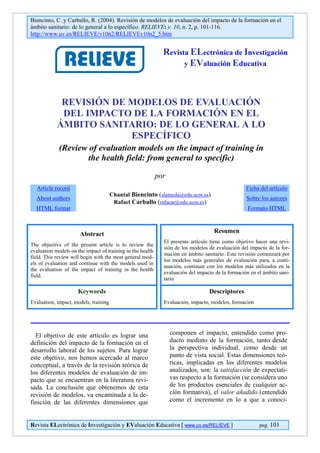 Biencinto, C. y Carballo, R. (2004). Revisión de modelos de evaluación del impacto de la formación en el
ámbito sanitario: de lo general a lo específico. RELIEVE: v. 10, n. 2, p. 101-116.
http://www.uv.es/RELIEVE/v10n2/RELIEVEv10n2_5.htm


                                                              Revista ELectrónica de Investigación
                                                                    y EValuación Educativa




             REVISIÓN DE MODELOS DE EVALUACIÓN
             DEL IMPACTO DE LA FORMACIÓN EN EL
            ÁMBITO SANITARIO: DE LO GENERAL A LO
                         ESPECÍFICO
             (Review of evaluation models on the impact of training in
                    the health field: from general to specific)

                                                            por
  Article record                                                                                   Ficha del artículo
                                       Chantal Biencinto (alameda@edu.ucm.es)
  About authors                                                                                    Sobre los autores
                                        Rafael Carballo (rafacar@edu.ucm.es)
  HTML format                                                                                      Formato HTML



                      Abstract                                                      Resumen
                                                              El presente artículo tiene como objetivo hacer una revi-
The objective of the present article is to review the
                                                              sión de los modelos de evaluación del impacto de la for-
evaluation models on the impact of training in the health
                                                              mación en ámbito sanitario. Esta revisión comenzará por
field. This review will begin with the most general mod-
                                                              los modelos más generales de evaluación para, a conti-
els of evaluation and continue with the models used in
                                                              nuación, continuar con los modelos más utilizados en la
the evaluation of the impact of training in the health
                                                              evaluación del impacto de la formación en el ámbito sani-
field.
                                                              tario.

                      Keywords                                                    Descriptores
Evaluation, impact, models, training                          Evaluación, impacto, modelos, formación




  El objetivo de este artículo es lograr una                      componen el impacto, entendido como pro-
definición del impacto de la formación en el                      ducto mediato de la formación, tanto desde
desarrollo laboral de los sujetos. Para lograr                    la perspectiva individual, como desde un
este objetivo, nos hemos acercado al marco                        punto de vista social. Estas dimensiones teó-
conceptual, a través de la revisión teórica de                    ricas, implicadas en los diferentes modelos
los diferentes modelos de evaluación de im-                       analizados, son: la satisfacción de expectati-
pacto que se encuentran en la literatura revi-                    vas respecto a la formación (se considera uno
sada. La conclusión que obtenemos de esta                         de los productos esenciales de cualquier ac-
revisión de modelos, va encaminada a la de-                       ción formativa), el valor añadido (entendido
finición de las diferentes dimensiones que                        como el incremento en lo a que a conoci-


Revista ELectrónica de Investigación y EValuación Educativa [ www.uv.es/RELIEVE ]                        pag. 101
 