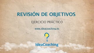REVISIÓN DE OBJETIVOS
EJERCICIO PRÁCTICO
www.ideacoaching.es
 