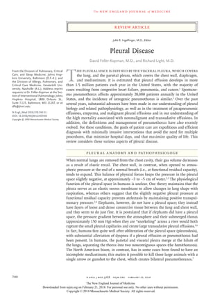 The new engl and jour nal of medicine
n engl j med 378;8 nejm.org  February 22, 2018740
Review Article
T
he pleural space is defined by the visceral pleura, which covers
the lung, and the parietal pleura, which covers the chest wall, diaphragm,
and mediastinum. It is estimated that pleural effusion develops in more
than 1.5 million patients each year in the United States, with the majority of
cases resulting from congestive heart failure, pneumonia, and cancer.1
Spontane­
ous pneumothorax affects approximately 20,000 patients annually in the United
States, and the incidence of iatrogenic pneumothorax is similar.1
Over the past
several years, substantial advances have been made in our understanding of pleural
biology and related pathophysiology, as well as in the treatment of parapneumonic
effusions, empyema, and malignant pleural effusions and in our understanding of
the high mortality associated with nonmalignant and transudative effusions. In
addition, the definitions and management of pneumothorax have also recently
evolved. For these conditions, the goals of patient care are expeditious and efficient
diagnosis with minimally invasive interventions that avoid the need for multiple
procedures, that minimize hospital days, and that maximize quality of life. This
review considers these various aspects of pleural disease.
Pleur al Anatomy and Pathophysiology
When normal lungs are removed from the chest cavity, their gas volume decreases
as a result of elastic recoil. The chest wall, in contrast, when opened to atmos­
pheric pressure at the end of a normal breath (i.e., at functional residual capacity),
tends to expand. This balance of physical forces keeps the pressure in the pleural
space slightly negative, at approximately −3 to −5 cm of water.2,3
The physiological
function of the pleural space in humans is unclear. One theory maintains that the
pleura serves as an elastic serous membrane to allow changes in lung shape with
respiration, whereas others suggest that the slightly negative pleural pressure at
functional residual capacity prevents atelectasis by maintaining positive transpul­
monary pressure.2,4
Elephants, however, do not have a pleural space; they instead
have layers of loose and dense connective tissue between the lung and chest wall,
and they seem to do just fine. It is postulated that if elephants did have a pleural
space, the pressure gradient between the atmosphere and their submerged thorax
(approximately 150 mm Hg) when they are “snorkeling” across a river would both
rupture the small pleural capillaries and create large transudative pleural effusions.5,6
In fact, humans fare quite well after obliteration of the pleural space (pleurodesis),
with substantial alleviation of dyspnea if a pleural effusion or pneumothorax had
been present. In humans, the parietal and visceral pleura merge at the hilum of
the lungs, separating the thorax into two noncontiguous spaces (the hemithoraxes).
The North American bison, in contrast, has in some cases been found to have an
incomplete mediastinum; this makes it possible to kill these large animals with a
single arrow or gunshot to the chest, which creates bilateral pneumothoraxes.7
From the Division of Pulmonary, Critical
Care, and Sleep Medicine, Johns Hop-
kins University, Baltimore (D.F.-K.); and
the Division of Allergy, Pulmonary, and
Critical Care Medicine, Vanderbilt Uni-
versity, Nashville (R.L.). Address reprint
requests to Dr. Feller-Kopman at the Sec-
tion of Interventional Pulmonology, Johns
Hopkins Hospital, 1800 Orleans St.,
Suite 7-125, Baltimore, MD 21287, or at
­dfk@​­jhmi​.­edu.
N Engl J Med 2018;378:740-51.
DOI: 10.1056/NEJMra1403503
Copyright © 2018 Massachusetts Medical Society.
Julie R. Ingelfinger, M.D., Editor
Pleural Disease
David Feller‑Kopman, M.D., and Richard Light, M.D.​​
The New England Journal of Medicine
Downloaded from nejm.org on February 21, 2018. For personal use only. No other uses without permission.
Copyright © 2018 Massachusetts Medical Society. All rights reserved.
 