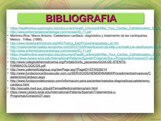 BBIIBBLLIIOOGGRRAAFFIIAA 
• https://healthonline.washington.edu/document/health_online/pdf/After_Your_Cardiac_Catheterization_SP_6_• http://www.enfermeriaencardiologia.com/revista/49_11.pdf 
• Martinez-Rios, Marco Antonio. Cateterismo cardiaco: diagnóstico y tratamiento de las cardiopatías. 
México : Trillas; (1990). 
• http://www.texasheartinstitute.org/HIC/Topics_Esp/Proced/angioplasty_sp.cfm 
• http://medicinainternaaldia.wordpress.com/2012/10/09/clasificacion-de-killip-y-kimball-y-la-clasificacion-de-forrester/ 
• http://www.enfermeriaencardiologia.com/revista/49_11.pdf 
• Https://healthonline.washington.edu/document/health_online/pdf/After_Your_Cardiac_Catheterization_SP_6_• https://www.cedars-sinai.edu/International-Patients/Spanish/Tratamientos-y-Programas/Corazon/27.aspx 
• http://www.colegiodehemodinamia.org/Portals/0/info_pacientes/GUIA-DE-STENTS-FARMACOLOGICOS. 
pdf 
• http://www.yalemedicalgroup.org/stw/Page.asp?PageID=STW029214 
• http://www.fundacioncardiovascular.com.co/SERVICIOS/HEMODINAMIA/ProcedimientosInvasivos/C 
ateterismoCardiaco.aspx 
• http://www.fundaciondelcorazon.com/informacion-para-pacientes/metodos-diagnosticos/cateterismo-cardiaco. 
html 
• http://escuela.med.puc.cl/publ/TemasMedicinaInterna/iam.html 
• https://www.cedars-sinai.edu/International-Patients/Spanish/Tratamientos-y- 
Programas/Corazon/27.aspx 
