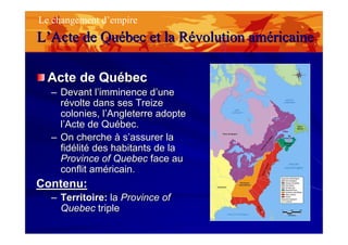 Acte de QuébecActe de Québec
–– Devant l’imminence d’uneDevant l’imminence d’une
révolte dans ses Treizerévolte dans ses Treize
colonies, l’Angleterre adoptecolonies, l’Angleterre adopte
l’Acte de Québec.l’Acte de Québec.
–– On cherche à s’assurer laOn cherche à s’assurer la
fidélité des habitants de lafidélité des habitants de la
Province of QuebecProvince of Quebec face auface au
conflit américain.conflit américain.
Contenu:Contenu:
–– Territoire:Territoire: lala Province ofProvince of
QuebecQuebec tripletriple
Le changement d’empire
LL’’ActeActe de Qude Quéébec et labec et la RRéévolutionvolution amamééricainericaine
 