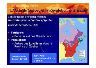 LL’’ActeActe de Qude Quéébec et labec et la RRéévolutionvolution amamééricainericaine
Le changement d’empire
Conséquences de l’indépendance
américaine pour la Province of Quebec
Traité de Versailles (1783)
Territoire:Territoire:
–– Perte du sud des Grands Lacs;Perte du sud des Grands Lacs;
Population:Population:
–– Arrivée desArrivée des LoyalistesLoyalistes dans ladans la
ProvinceProvince ofof QuebecQuebec..
Ouverture des
Canton de l’Est
1791: Acte
constitutionnel H.-
C et B.-C
 