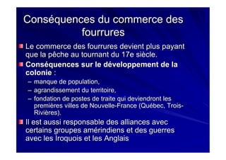 Conséquences du commerce desConséquences du commerce des
fourruresfourrures
Le commerce des fourrures devient plus payantLe commerce des fourrures devient plus payant
que la pêche au tournant du 17e siècle.que la pêche au tournant du 17e siècle.
Conséquences sur le développement de laConséquences sur le développement de la
coloniecolonie ::
–– manque de population,manque de population,
–– agrandissement du territoire,agrandissement du territoire,
–– fondation de postes de traite qui deviendront lesfondation de postes de traite qui deviendront les
premières villes de Nouvellepremières villes de Nouvelle--France (Québec, TroisFrance (Québec, Trois--
Rivières).Rivières).
Il est aussi responsable des alliances avecIl est aussi responsable des alliances avec
certains groupes amérindiens et des guerrescertains groupes amérindiens et des guerres
avec les Iroquois et les Anglaisavec les Iroquois et les Anglais
 