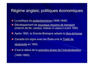 Régime anglais; politiques économiquesRégime anglais; politiques économiques
La politique duLa politique du protectionnismeprotectionnisme (1806(1806--1846)1846)
Développement deDéveloppement de nouveaux moyens de transportnouveaux moyens de transport
(chemin de fer, canaux, bateau à vapeur) avant 1850.(chemin de fer, canaux, bateau à vapeur) avant 1850.
Après 1850, la GrandeAprès 1850, la Grande--Bretagne adopte leBretagne adopte le librelibre--échangeéchange
CanadaCanada--UniUni signe avec les Étatssigne avec les États--unis leunis le Traité deTraité de
réciprocitéréciprocité en 1854.en 1854.
C’est le début de laC’est le début de la première phase de l’industrialisationpremière phase de l’industrialisation
(1850(1850--1900).1900).
 