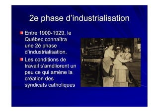 2e phase d’industrialisation2e phase d’industrialisation
Entre 1900Entre 1900--1929, le1929, le
Québec connaîtraQuébec connaîtra
une 2è phaseune 2è phase
d’industrialisation.d’industrialisation.
Les conditions deLes conditions de
travail s’améliorent untravail s’améliorent un
peu ce qui amène lapeu ce qui amène la
création descréation des
syndicats catholiquessyndicats catholiques
 
