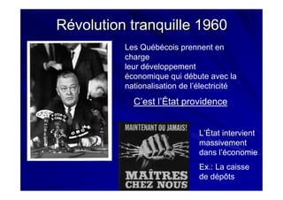 Révolution tranquille 1960Révolution tranquille 1960
Les Québécois prennent en
charge
leur développement
économique qui débute avec la
nationalisation de l’électricité
L’État intervient
massivement
dans l’économie
Ex.: La caisse
de dépôts
C’est l’État providence
 