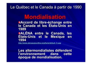 Le Québec et le Canada à partir de 1990Le Québec et le Canada à partir de 1990
MondialisationMondialisation
Accord de libreAccord de libre--échange entreéchange entre
le Canada et les Étatsle Canada et les États--Unis enUnis en
19891989
ALÉNA entre le Canada, lesALÉNA entre le Canada, les
ÉtatsÉtats--Unis et le Mexique enUnis et le Mexique en
19941994
http://http://www.alenaaujourdhui.orgwww.alenaaujourdhui.org//factsfacts//default_fr.aspdefault_fr.asp
LesLes altermondialistesaltermondialistes défendentdéfendent
l’environnement dans cettel’environnement dans cette
époque de mondialisation.époque de mondialisation.
 