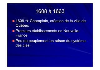 1608 à 16631608 à 1663
16081608 Champlain, crChamplain, crééation de la ville deation de la ville de
QuQuéébecbec
PremiersPremiers éétablissements en Nouvelletablissements en Nouvelle--
FranceFrance
Peu de peuplement en raison du systPeu de peuplement en raison du systèèmeme
desdes ciescies..
 