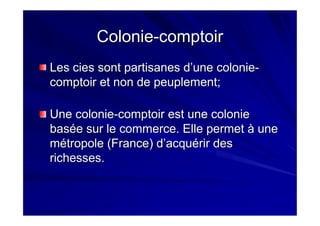 ColonieColonie--comptoircomptoir
LesLes ciescies sont partisanes d’une coloniesont partisanes d’une colonie--
comptoir et non de peuplement;comptoir et non de peuplement;
Une colonieUne colonie--comptoir est une coloniecomptoir est une colonie
basée sur le commerce. Elle permet à unebasée sur le commerce. Elle permet à une
métropole (France) d’acquérir desmétropole (France) d’acquérir des
richesses.richesses.
 
