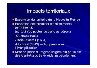 Impacts territoriauxImpacts territoriaux
Expansion du territoire de la NouvelleExpansion du territoire de la Nouvelle--FranceFrance
Fondation des premiers établissementsFondation des premiers établissements
permanents:permanents:
(surtout des postes de traite au départ)(surtout des postes de traite au départ)
--Québec (1608)Québec (1608)
--TroisTrois--Rivières (1634)Rivières (1634)
--Montréal (1642)Montréal (1642) but premier estbut premier est
ll’é’évangvangéélisationlisation
Mise en place du régime seigneurial par laMise en place du régime seigneurial par la ciecie
des Centdes Cent--AssociésAssociés Aide au peuplementAide au peuplement
 