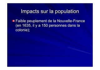 Impacts sur la populationImpacts sur la population
Faible peuplement de la NouvelleFaible peuplement de la Nouvelle--FranceFrance
(en 1635, il y a 150 personnes dans la(en 1635, il y a 150 personnes dans la
colonie);colonie);
 