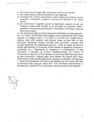 SEGREfERIA   ASSbSSL)RE PHES.     #l/99   !"uuq /uu+
l9.AGO'   l(-)il,.tb   ; U4   U 9 J -i U / 1 9 3 4




                       h' alla riorganizzazione
                                              degliuffici confunzioniispettive conrrollo;
                                                                             e,di
                       c) alla.ridetprminazionq reteperifbrica base
                                               della            su      regionale; ,
                       d) all'rinificazione,
                                           anche.insedeperiferica,
                                                                 dellestrutture svolgono
                                                                              ctre        f,unzioni
                          logistichee strumentaii,    compresa gestione personale dei servizi
                                                                  1a          del             e
                          comunr;
                       e) alia conclusione appositiaccorditra'dipartimenti,
                                             di                                        agenzieed enti, per
                          Ì'esercízio unitario delle funzioni di cui aila letterad), ricortendoanchea
                          strumenti innovazione
                                    di               amministrativa tecnologica all'utilizzocongiurrto
                                                                     e              e
                          dellerisorse umane.
                       q alla eliminazione   degliincarichi  consulenzialidisciplinati legge
                                                                                       con       regionale.
                       /5. Con decreto Presidente
                                         del              della Regione previadeliberazione    della Giunta
                       regionale,da emanarsi     entro il 31.12.2012, prowede alla riorganizzazione
                                                                       si
                       logistica degli uffrci periferici della Regionepressoun'unica sede su base
                       prov.íncialedenominata      "Regione Siciliana sede  'provinciale"
                                                                                            costituitadalle
                       struttureperiferichedei Dipartimentiregionali, al fine di erogareall'utenza le
                       attivitàamministrative prossimità.'Ferme
                                                di                               le
                                                                      restando dipendenze       funzionalie
                       gerarchiche con i Dipartirnenti di competenza, coordinamentosu base
                                                                              il
                       provinciale è assicuratoda un'Area interdipartimentale             con funzioni di
                       coordinamento   logístico di funzionamento. previsione
                                                 e                   La              delleAreee dei servizi
                       su baseprovincialee disposta        senzaalcun aumento numerodelle stessp.
                                                                                   del
                       Dall'attuazione  dellaptesente                        una
                                                                    consègue riduzione
                                                       flisptisizione                        dell'aggegafo
                       I "spese funzionamentoo' bilanciodellaRegione 15%rispetto
                                di                   del                          del              allo stato
                       di previsionedella spesa     per I'anno 20t2. Sonorimodulate       funzionalmenteo  a
                       deconere  dal I gennaio  2013,le articolazioni sub-provinciali uffici regionali.
                                                                                       di
 