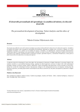 Unidad de Postgrado de Humanidades. UAGRM. Santa Cruz.Bolivia
El desarrollo personalizado del aprendizaje: La analítica del talento y la ética del
desarrollo
The personalized development of learning: Talent Analytics and the ethics of
development
*María Cristina Villavicencio Asín
Resumen
Se presenta una reflexión acerca del contexto tecnológico que afecta al desarrollo de la educación en la educación superior, vinculado a
la analítica del talento como estrategia de aprendizaje personalizado, aplicando un enfoque ético, necesario a adoptar en el sexto
paradigma tecnológico. Los cambios en los modelos de negocio, vinculados a la digitalización, requieren formular planteamientos
válidos para enfocar el aprendizaje en las universidades, teniendo en cuenta el avance tecnológico que genera cambios en los procesos
de gestión de las empresas, partiendo desde la experiencia europea, aportando mejoras y conclusiones beneficiosas y éticas para el
futuro desarrollo de la educación en la educación superior.
Abstract
A reflection about the technological context that affects the development of education in Higher Education is presented, linked to the
analytics of talent as a personalized learning strategy, applying an ethical approach, necessary to adopt in the sixth technological
paradigm. Changes in business models, linked to digitization, require formulating valid approaches to focus learning in Universities,
taking into account the technological advance that generates changes in the management processes of companies, starting from the
European experience, providing improvements and beneficial and ethical conclusions for the future development of education in Higher
Education.
Palabras clave/Keywords
Ética; Inteligencia Artificial; Análisis de datos; Cambio de paradigma, Analítica del Talento. Ethics; Artificial intelligence; Analysis of
data; Paradigm shift, Talent Analytics.
*Cristina Villavicencio Asín. Gerente y emprendedora de Train Us. Docente Unidad Postgrado Facultad de Humanidades
cristinvillavicencio@gmail.com
 