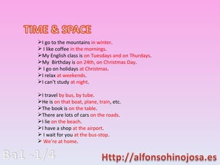 I go to the mountains  in winter . I like coffee  in the mornings . My English class is  on Tuesdays and on Thurdays . My  Birthday is  on 24th, on Christmas Day . I go on holidays  at Christmas . I relax  at weekends . I cant study  at night . I travel  by bus, by tube . He is  on that boat, plane, train , etc. The book is  on the table . There are lots of cars  on the roads . I lie  on the beach . I have a shop  at the airport . I wait for you  at the bus-stop . Were at home . 
