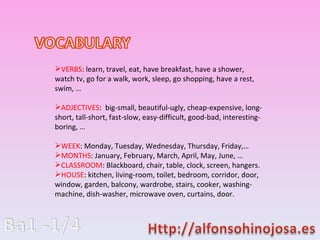 VERBS : learn, travel, eat, have breakfast, have a shower, watch tv, go for a walk, work, sleep, go shopping, have a rest, swim,  ADJECTIVES :  big-small, beautiful-ugly, cheap-expensive, long-short, tall-short, fast-slow, easy-difficult, good-bad, interesting-boring,  WEEK : Monday, Tuesday, Wednesday, Thursday, Friday, MONTHS : January, February, March, April, May, June,  CLASSROOM : Blackboard, chair, table, clock, screen, hangers. HOUSE : kitchen, living-room, toilet, bedroom, corridor, door, window, garden, balcony, wardrobe, stairs, cooker, washing-machine, dish-washer, microwave oven, curtains, door. 