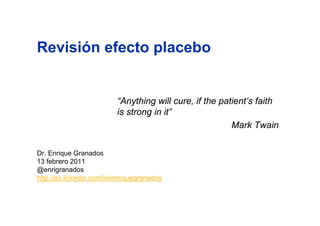 Revisión efecto placebo


                          “Anything will cure, if the patient’s faith
                          is strong in it”
                                                         Mark Twain


Dr. Enrique Granados
13 febrero 2011
@enrigranados
http://es.linkedin.com/in/enriquegranados
 